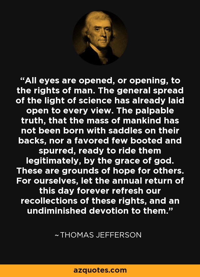 All eyes are opened, or opening, to the rights of man. The general spread of the light of science has already laid open to every view. The palpable truth, that the mass of mankind has not been born with saddles on their backs, nor a favored few booted and spurred, ready to ride them legitimately, by the grace of god. These are grounds of hope for others. For ourselves, let the annual return of this day forever refresh our recollections of these rights, and an undiminished devotion to them. - Thomas Jefferson