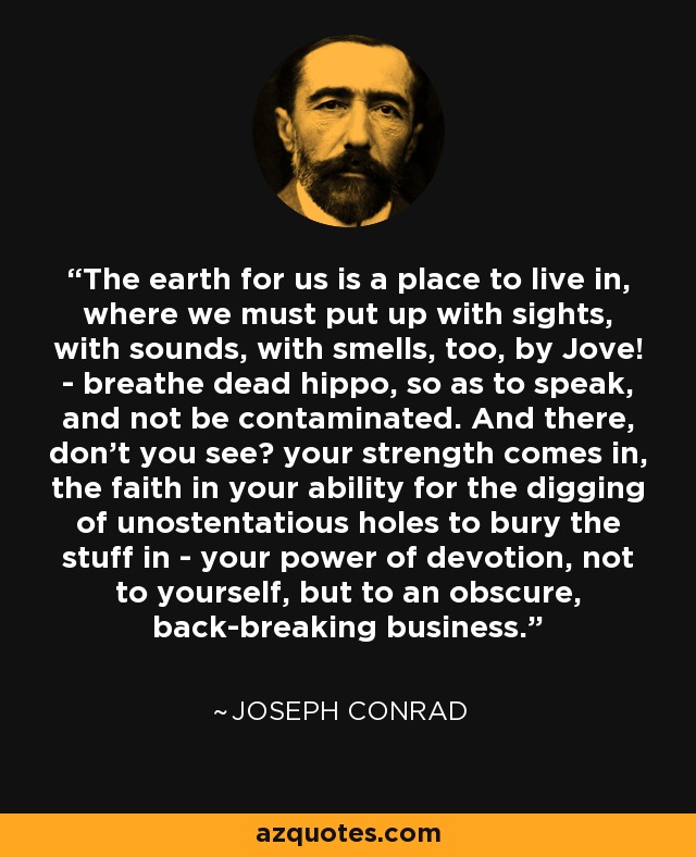The earth for us is a place to live in, where we must put up with sights, with sounds, with smells, too, by Jove! - breathe dead hippo, so as to speak, and not be contaminated. And there, don't you see? your strength comes in, the faith in your ability for the digging of unostentatious holes to bury the stuff in - your power of devotion, not to yourself, but to an obscure, back-breaking business. - Joseph Conrad