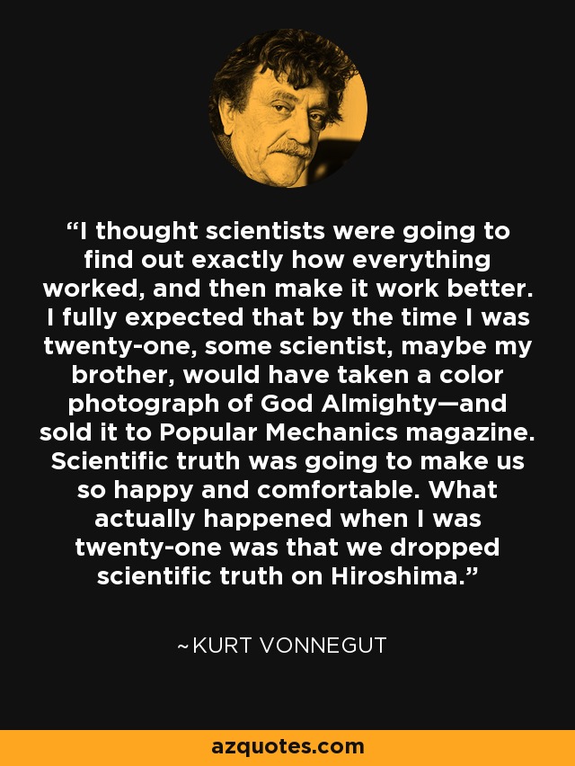 I thought scientists were going to find out exactly how everything worked, and then make it work better. I fully expected that by the time I was twenty-one, some scientist, maybe my brother, would have taken a color photograph of God Almighty—and sold it to Popular Mechanics magazine. Scientific truth was going to make us so happy and comfortable. What actually happened when I was twenty-one was that we dropped scientific truth on Hiroshima. - Kurt Vonnegut