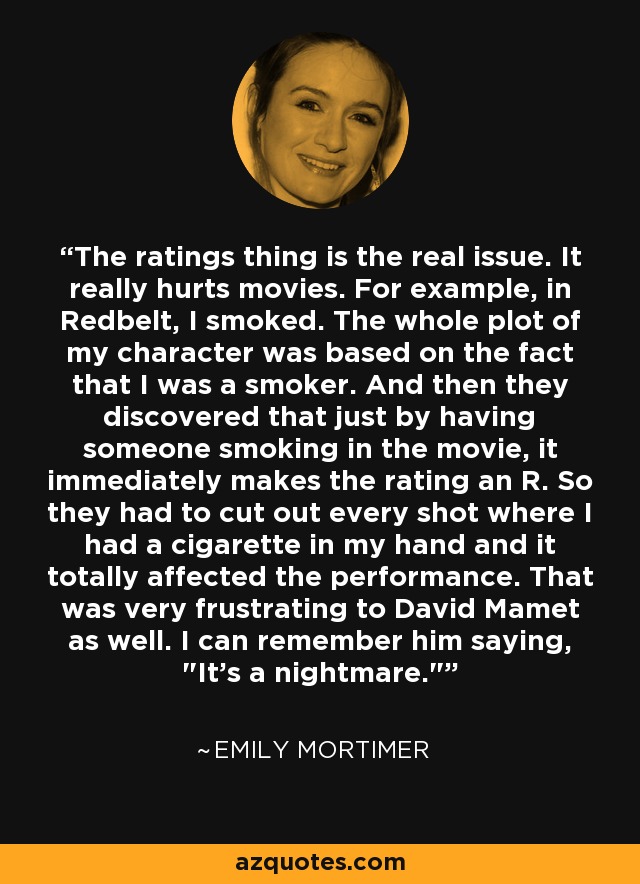 The ratings thing is the real issue. It really hurts movies. For example, in Redbelt, I smoked. The whole plot of my character was based on the fact that I was a smoker. And then they discovered that just by having someone smoking in the movie, it immediately makes the rating an R. So they had to cut out every shot where I had a cigarette in my hand and it totally affected the performance. That was very frustrating to David Mamet as well. I can remember him saying, 
