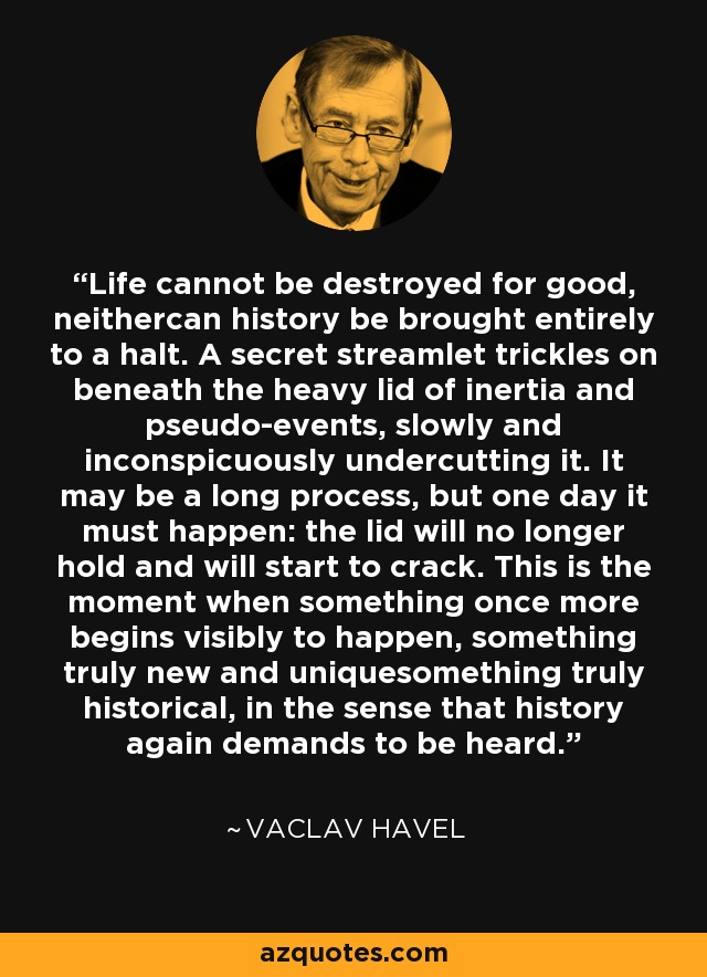 Life cannot be destroyed for good, neithercan history be brought entirely to a halt. A secret streamlet trickles on beneath the heavy lid of inertia and pseudo-events, slowly and inconspicuously undercutting it. It may be a long process, but one day it must happen: the lid will no longer hold and will start to crack. This is the moment when something once more begins visibly to happen, something truly new and uniquesomething truly historical, in the sense that history again demands to be heard. - Vaclav Havel