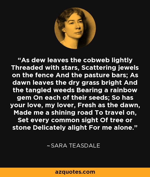 As dew leaves the cobweb lightly Threaded with stars, Scattering jewels on the fence And the pasture bars; As dawn leaves the dry grass bright And the tangled weeds Bearing a rainbow gem On each of their seeds; So has your love, my lover, Fresh as the dawn, Made me a shining road To travel on, Set every common sight Of tree or stone Delicately alight For me alone. - Sara Teasdale