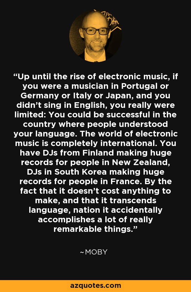 Up until the rise of electronic music, if you were a musician in Portugal or Germany or Italy or Japan, and you didn't sing in English, you really were limited: You could be successful in the country where people understood your language. The world of electronic music is completely international. You have DJs from Finland making huge records for people in New Zealand, DJs in South Korea making huge records for people in France. By the fact that it doesn't cost anything to make, and that it transcends language, nation it accidentally accomplishes a lot of really remarkable things. - Moby