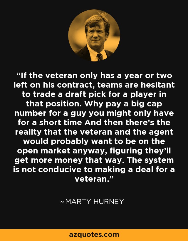 If the veteran only has a year or two left on his contract, teams are hesitant to trade a draft pick for a player in that position. Why pay a big cap number for a guy you might only have for a short time And then there's the reality that the veteran and the agent would probably want to be on the open market anyway, figuring they'll get more money that way. The system is not conducive to making a deal for a veteran. - Marty Hurney