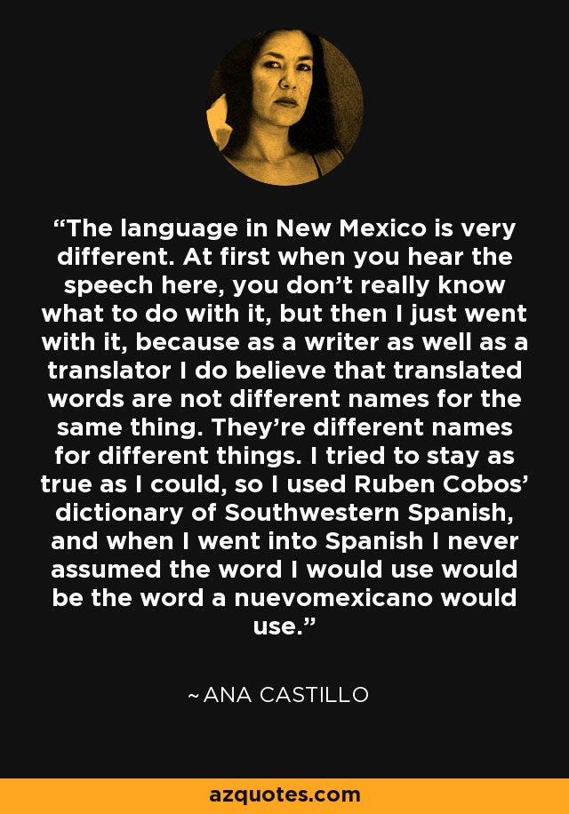 The language in New Mexico is very different. At first when you hear the speech here, you don't really know what to do with it, but then I just went with it, because as a writer as well as a translator I do believe that translated words are not different names for the same thing. They're different names for different things. I tried to stay as true as I could, so I used Ruben Cobos' dictionary of Southwestern Spanish, and when I went into Spanish I never assumed the word I would use would be the word a nuevomexicano would use. - Ana Castillo