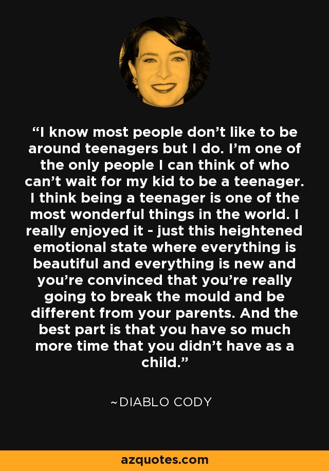 I know most people don't like to be around teenagers but I do. I'm one of the only people I can think of who can't wait for my kid to be a teenager. I think being a teenager is one of the most wonderful things in the world. I really enjoyed it - just this heightened emotional state where everything is beautiful and everything is new and you're convinced that you're really going to break the mould and be different from your parents. And the best part is that you have so much more time that you didn't have as a child. - Diablo Cody