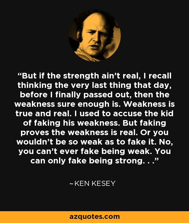 But if the strength ain't real, I recall thinking the very last thing that day, before I finally passed out, then the weakness sure enough is. Weakness is true and real. I used to accuse the kid of faking his weakness. But faking proves the weakness is real. Or you wouldn't be so weak as to fake it. No, you can't ever fake being weak. You can only fake being strong. . . - Ken Kesey