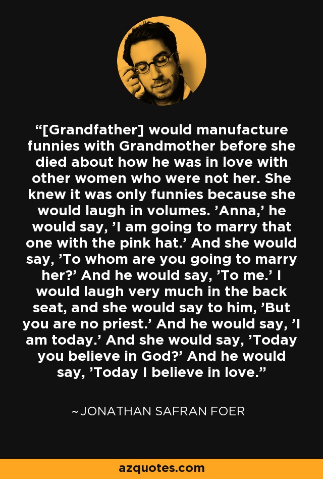 [Grandfather] would manufacture funnies with Grandmother before she died about how he was in love with other women who were not her. She knew it was only funnies because she would laugh in volumes. 'Anna,' he would say, 'I am going to marry that one with the pink hat.' And she would say, 'To whom are you going to marry her?' And he would say, 'To me.' I would laugh very much in the back seat, and she would say to him, 'But you are no priest.' And he would say, 'I am today.' And she would say, 'Today you believe in God?' And he would say, 'Today I believe in love. - Jonathan Safran Foer