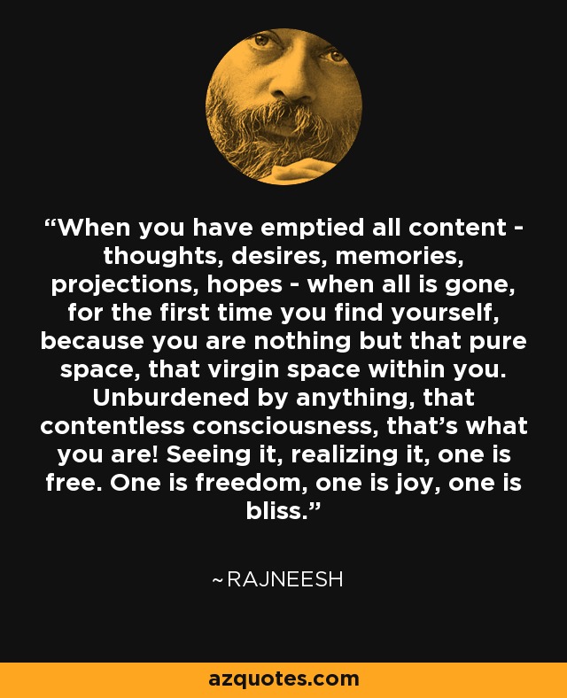 When you have emptied all content - thoughts, desires, memories, projections, hopes - when all is gone, for the first time you find yourself, because you are nothing but that pure space, that virgin space within you. Unburdened by anything, that contentless consciousness, that's what you are! Seeing it, realizing it, one is free. One is freedom, one is joy, one is bliss. - Rajneesh