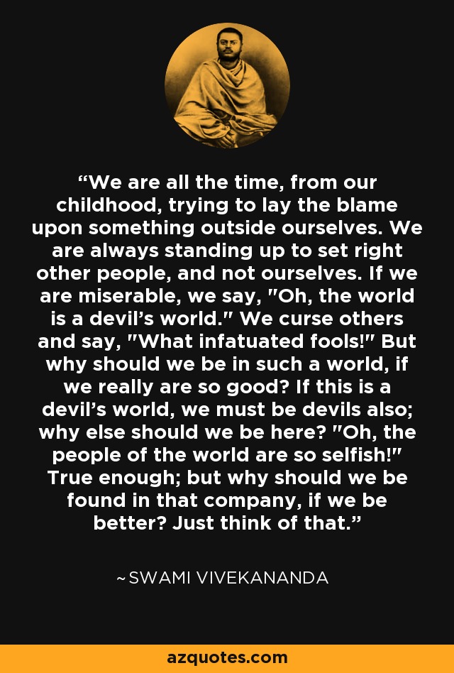 We are all the time, from our childhood, trying to lay the blame upon something outside ourselves. We are always standing up to set right other people, and not ourselves. If we are miserable, we say, 