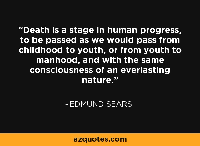 Death is a stage in human progress, to be passed as we would pass from childhood to youth, or from youth to manhood, and with the same consciousness of an everlasting nature. - Edmund Sears