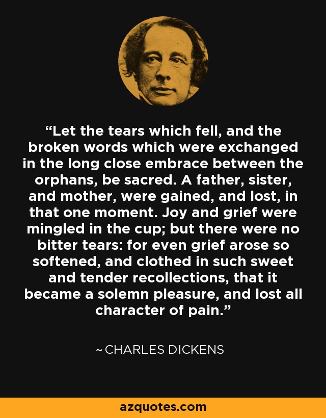 Let the tears which fell, and the broken words which were exchanged in the long close embrace between the orphans, be sacred. A father, sister, and mother, were gained, and lost, in that one moment. Joy and grief were mingled in the cup; but there were no bitter tears: for even grief arose so softened, and clothed in such sweet and tender recollections, that it became a solemn pleasure, and lost all character of pain. - Charles Dickens