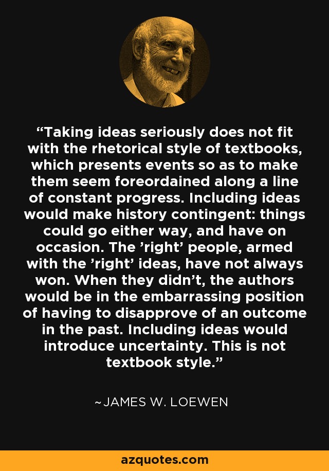 Taking ideas seriously does not fit with the rhetorical style of textbooks, which presents events so as to make them seem foreordained along a line of constant progress. Including ideas would make history contingent: things could go either way, and have on occasion. The 'right' people, armed with the 'right' ideas, have not always won. When they didn't, the authors would be in the embarrassing position of having to disapprove of an outcome in the past. Including ideas would introduce uncertainty. This is not textbook style. - James W. Loewen