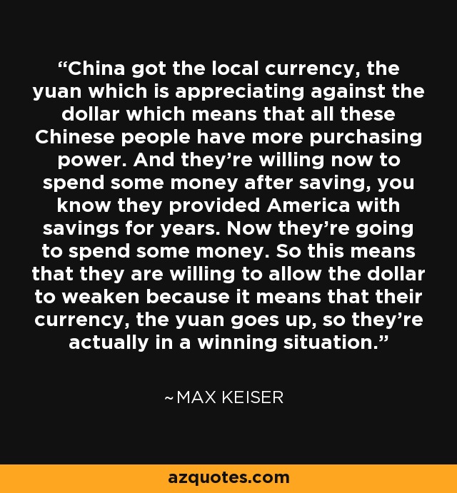 China got the local currency, the yuan which is appreciating against the dollar which means that all these Chinese people have more purchasing power. And they're willing now to spend some money after saving, you know they provided America with savings for years. Now they're going to spend some money. So this means that they are willing to allow the dollar to weaken because it means that their currency, the yuan goes up, so they're actually in a winning situation. - Max Keiser