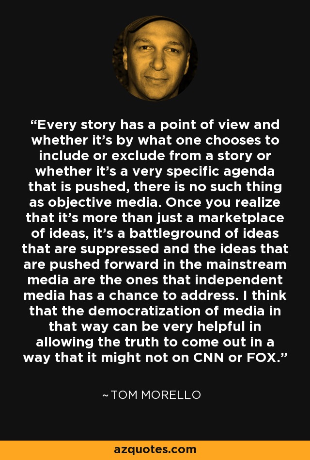 Every story has a point of view and whether it's by what one chooses to include or exclude from a story or whether it's a very specific agenda that is pushed, there is no such thing as objective media. Once you realize that it's more than just a marketplace of ideas, it's a battleground of ideas that are suppressed and the ideas that are pushed forward in the mainstream media are the ones that independent media has a chance to address. I think that the democratization of media in that way can be very helpful in allowing the truth to come out in a way that it might not on CNN or FOX. - Tom Morello