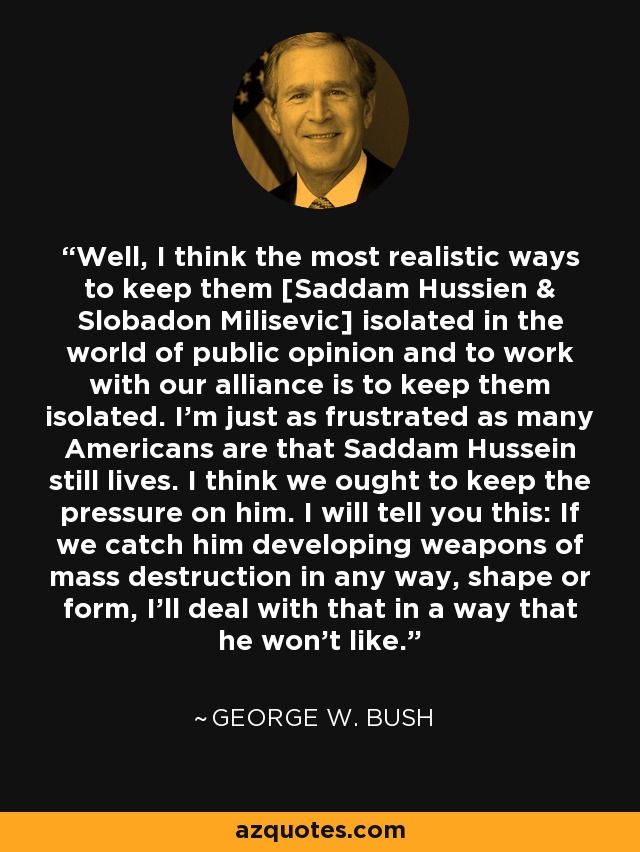 Well, I think the most realistic ways to keep them [Saddam Hussien & Slobadon Milisevic] isolated in the world of public opinion and to work with our alliance is to keep them isolated. I'm just as frustrated as many Americans are that Saddam Hussein still lives. I think we ought to keep the pressure on him. I will tell you this: If we catch him developing weapons of mass destruction in any way, shape or form, I'll deal with that in a way that he won't like. - George W. Bush