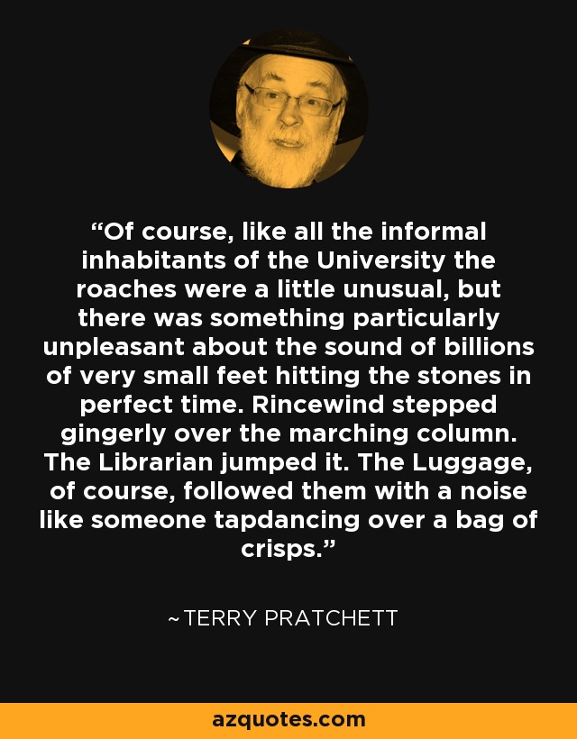 Of course, like all the informal inhabitants of the University the roaches were a little unusual, but there was something particularly unpleasant about the sound of billions of very small feet hitting the stones in perfect time. Rincewind stepped gingerly over the marching column. The Librarian jumped it. The Luggage, of course, followed them with a noise like someone tapdancing over a bag of crisps. - Terry Pratchett