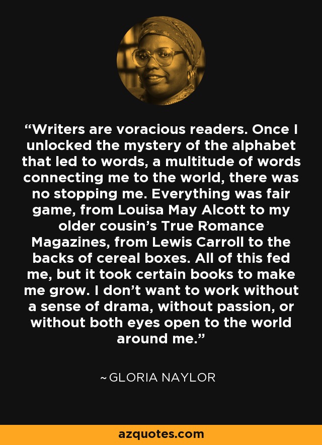 Writers are voracious readers. Once I unlocked the mystery of the alphabet that led to words, a multitude of words connecting me to the world, there was no stopping me. Everything was fair game, from Louisa May Alcott to my older cousin's True Romance Magazines, from Lewis Carroll to the backs of cereal boxes. All of this fed me, but it took certain books to make me grow. I don't want to work without a sense of drama, without passion, or without both eyes open to the world around me. - Gloria Naylor