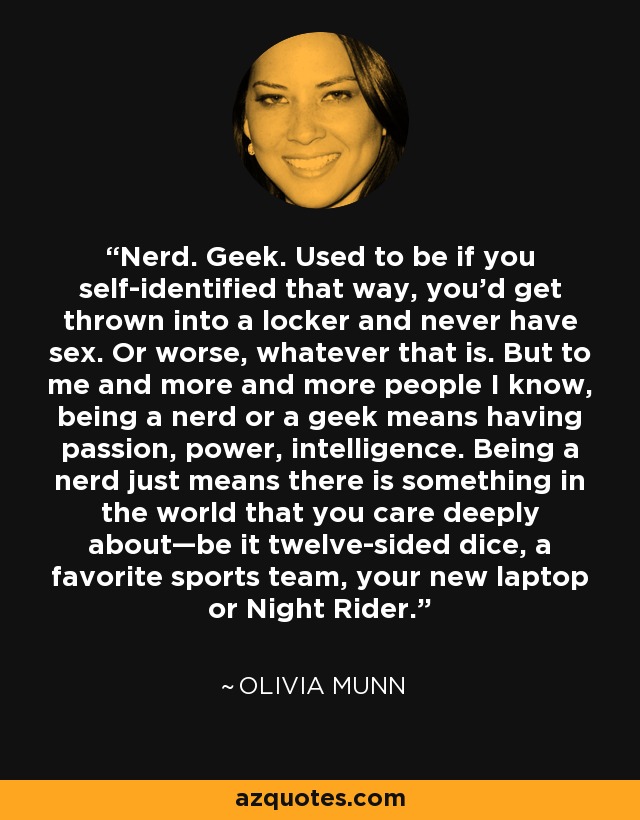 Nerd. Geek. Used to be if you self-identified that way, you'd get thrown into a locker and never have sex. Or worse, whatever that is. But to me and more and more people I know, being a nerd or a geek means having passion, power, intelligence. Being a nerd just means there is something in the world that you care deeply about—be it twelve-sided dice, a favorite sports team, your new laptop or Night Rider. - Olivia Munn
