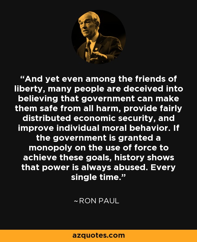 And yet even among the friends of liberty, many people are deceived into believing that government can make them safe from all harm, provide fairly distributed economic security, and improve individual moral behavior. If the government is granted a monopoly on the use of force to achieve these goals, history shows that power is always abused. Every single time. - Ron Paul