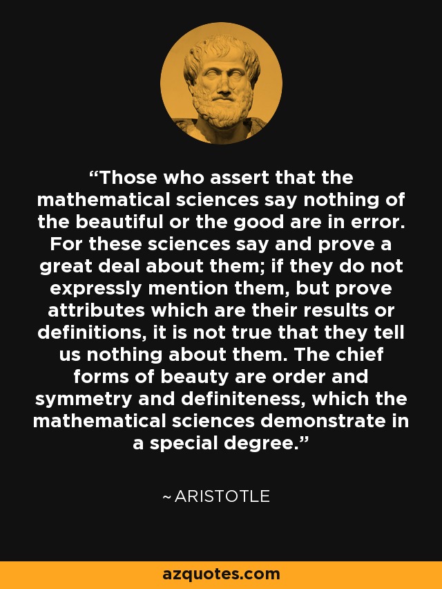 Those who assert that the mathematical sciences say nothing of the beautiful or the good are in error. For these sciences say and prove a great deal about them; if they do not expressly mention them, but prove attributes which are their results or definitions, it is not true that they tell us nothing about them. The chief forms of beauty are order and symmetry and definiteness, which the mathematical sciences demonstrate in a special degree. - Aristotle