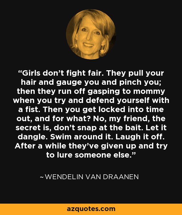 Girls don’t fight fair. They pull your hair and gauge you and pinch you; then they run off gasping to mommy when you try and defend yourself with a fist. Then you get locked into time out, and for what? No, my friend, the secret is, don’t snap at the bait. Let it dangle. Swim around it. Laugh it off. After a while they’ve given up and try to lure someone else. - Wendelin Van Draanen