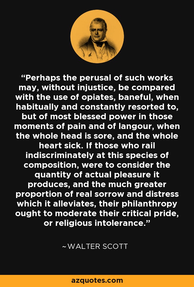 Perhaps the perusal of such works may, without injustice, be compared with the use of opiates, baneful, when habitually and constantly resorted to, but of most blessed power in those moments of pain and of langour, when the whole head is sore, and the whole heart sick. If those who rail indiscriminately at this species of composition, were to consider the quantity of actual pleasure it produces, and the much greater proportion of real sorrow and distress which it alleviates, their philanthropy ought to moderate their critical pride, or religious intolerance. - Walter Scott