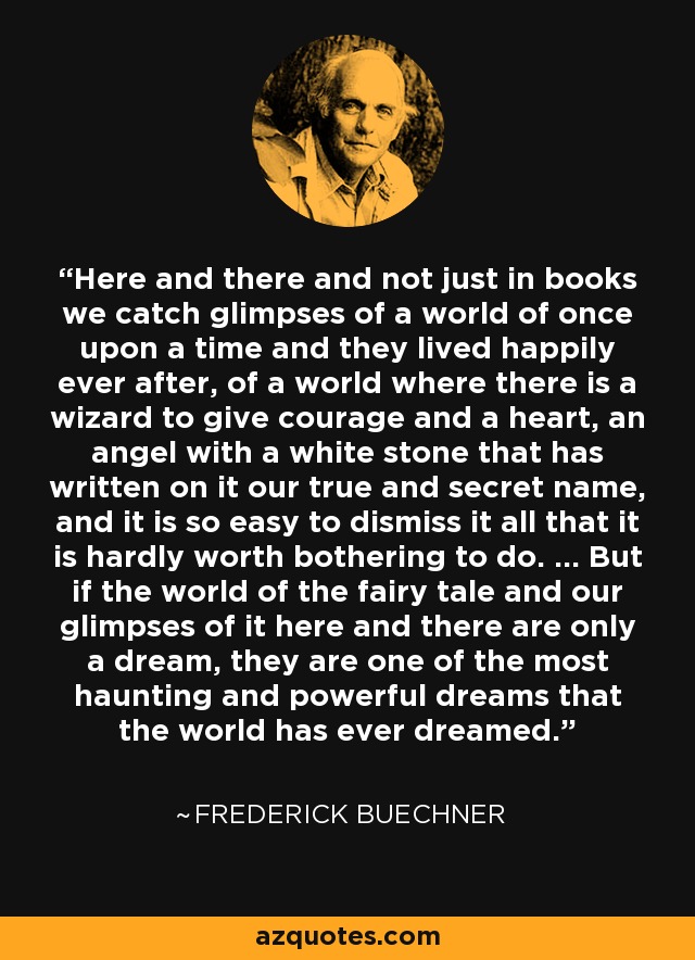 Here and there and not just in books we catch glimpses of a world of once upon a time and they lived happily ever after, of a world where there is a wizard to give courage and a heart, an angel with a white stone that has written on it our true and secret name, and it is so easy to dismiss it all that it is hardly worth bothering to do. ... But if the world of the fairy tale and our glimpses of it here and there are only a dream, they are one of the most haunting and powerful dreams that the world has ever dreamed. - Frederick Buechner