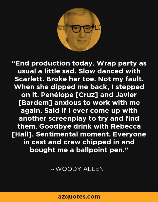 End production today. Wrap party as usual a little sad. Slow danced with Scarlett. Broke her toe. Not my fault. When she dipped me back, I stepped on it. Penélope [Cruz] and Javier [Bardem] anxious to work with me again. Said if I ever come up with another screenplay to try and find them. Goodbye drink with Rebecca [Hall]. Sentimental moment. Everyone in cast and crew chipped in and bought me a ballpoint pen. - Woody Allen