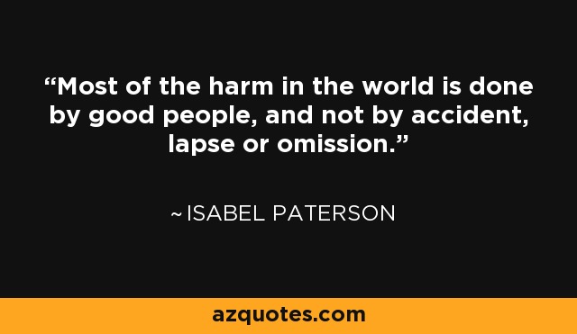 Most of the harm in the world is done by good people, and not by accident, lapse or omission. - Isabel Paterson