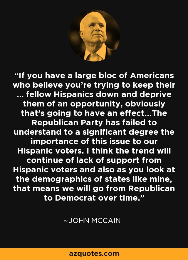 If you have a large bloc of Americans who believe you're trying to keep their ... fellow Hispanics down and deprive them of an opportunity, obviously that's going to have an effect...The Republican Party has failed to understand to a significant degree the importance of this issue to our Hispanic voters. I think the trend will continue of lack of support from Hispanic voters and also as you look at the demographics of states like mine, that means we will go from Republican to Democrat over time. - John McCain