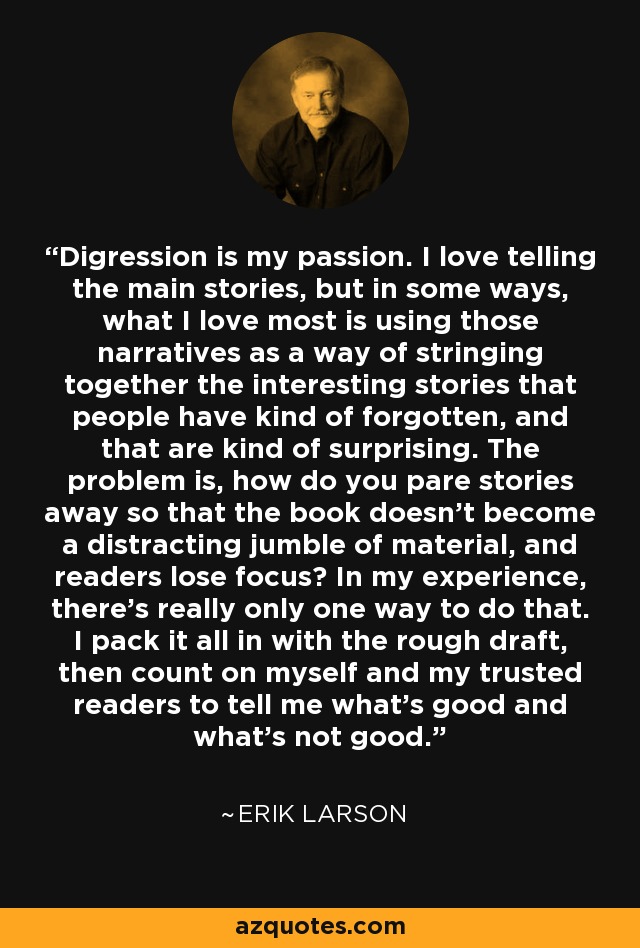 Digression is my passion. I love telling the main stories, but in some ways, what I love most is using those narratives as a way of stringing together the interesting stories that people have kind of forgotten, and that are kind of surprising. The problem is, how do you pare stories away so that the book doesn't become a distracting jumble of material, and readers lose focus? In my experience, there's really only one way to do that. I pack it all in with the rough draft, then count on myself and my trusted readers to tell me what's good and what's not good. - Erik Larson