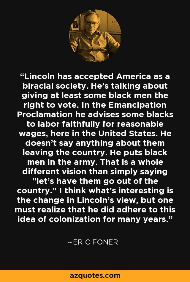 Lincoln has accepted America as a biracial society. He's talking about giving at least some black men the right to vote. In the Emancipation Proclamation he advises some blacks to labor faithfully for reasonable wages, here in the United States. He doesn't say anything about them leaving the country. He puts black men in the army. That is a whole different vision than simply saying 