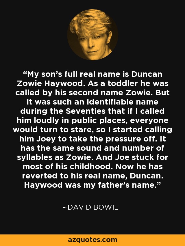 My son's full real name is Duncan Zowie Haywood. As a toddler he was called by his second name Zowie. But it was such an identifiable name during the Seventies that if I called him loudly in public places, everyone would turn to stare, so I started calling him Joey to take the pressure off. It has the same sound and number of syllables as Zowie. And Joe stuck for most of his childhood. Now he has reverted to his real name, Duncan. Haywood was my father's name. - David Bowie