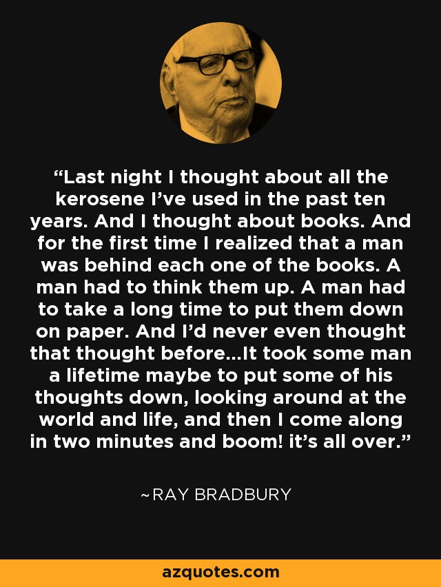 Last night I thought about all the kerosene I've used in the past ten years. And I thought about books. And for the first time I realized that a man was behind each one of the books. A man had to think them up. A man had to take a long time to put them down on paper. And I'd never even thought that thought before...It took some man a lifetime maybe to put some of his thoughts down, looking around at the world and life, and then I come along in two minutes and boom! it's all over. - Ray Bradbury