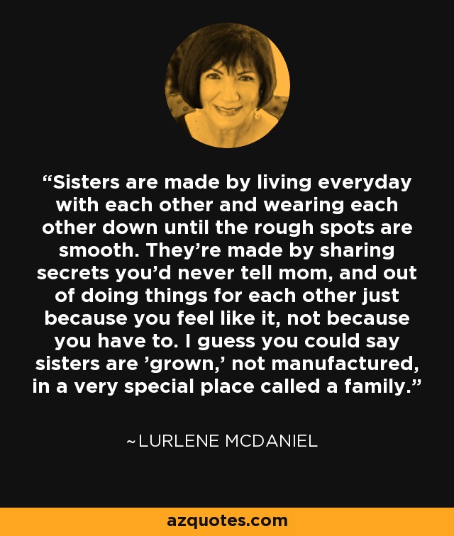 Sisters are made by living everyday with each other and wearing each other down until the rough spots are smooth. They're made by sharing secrets you'd never tell mom, and out of doing things for each other just because you feel like it, not because you have to. I guess you could say sisters are 'grown,' not manufactured, in a very special place called a family. - Lurlene McDaniel