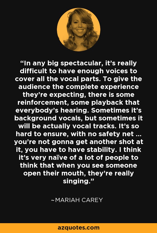 In any big spectacular, it's really difficult to have enough voices to cover all the vocal parts. To give the audience the complete experience they're expecting, there is some reinforcement, some playback that everybody's hearing. Sometimes it's background vocals, but sometimes it will be actually vocal tracks. It's so hard to ensure, with no safety net ... you're not gonna get another shot at it, you have to have stability. I think it's very naïve of a lot of people to think that when you see someone open their mouth, they're really singing. - Mariah Carey