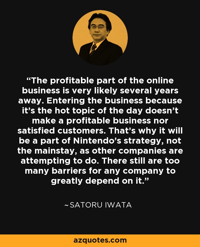 The profitable part of the online business is very likely several years away. Entering the business because it's the hot topic of the day doesn't make a profitable business nor satisfied customers. That's why it will be a part of Nintendo's strategy, not the mainstay, as other companies are attempting to do. There still are too many barriers for any company to greatly depend on it. - Satoru Iwata