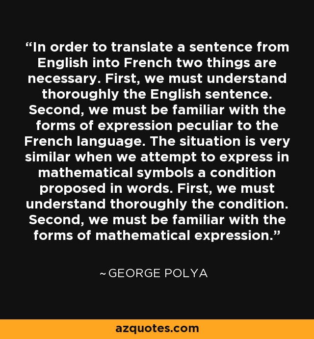 In order to translate a sentence from English into French two things are necessary. First, we must understand thoroughly the English sentence. Second, we must be familiar with the forms of expression peculiar to the French language. The situation is very similar when we attempt to express in mathematical symbols a condition proposed in words. First, we must understand thoroughly the condition. Second, we must be familiar with the forms of mathematical expression. - George Polya