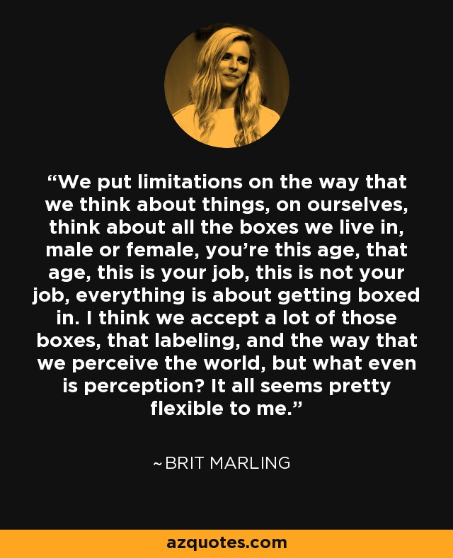 We put limitations on the way that we think about things, on ourselves, think about all the boxes we live in, male or female, you're this age, that age, this is your job, this is not your job, everything is about getting boxed in. I think we accept a lot of those boxes, that labeling, and the way that we perceive the world, but what even is perception? It all seems pretty flexible to me. - Brit Marling