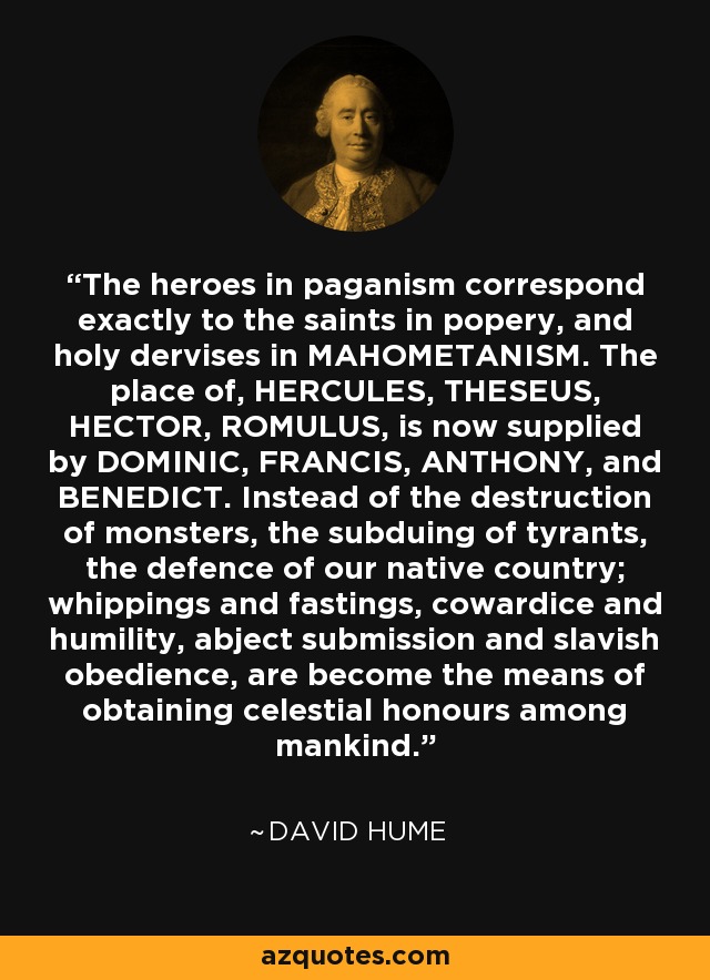 The heroes in paganism correspond exactly to the saints in popery, and holy dervises in MAHOMETANISM. The place of, HERCULES, THESEUS, HECTOR, ROMULUS, is now supplied by DOMINIC, FRANCIS, ANTHONY, and BENEDICT. Instead of the destruction of monsters, the subduing of tyrants, the defence of our native country; whippings and fastings, cowardice and humility, abject submission and slavish obedience, are become the means of obtaining celestial honours among mankind. - David Hume
