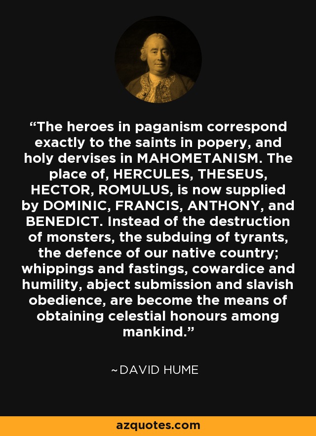 The heroes in paganism correspond exactly to the saints in popery, and holy dervises in MAHOMETANISM. The place of, HERCULES, THESEUS, HECTOR, ROMULUS, is now supplied by DOMINIC, FRANCIS, ANTHONY, and BENEDICT. Instead of the destruction of monsters, the subduing of tyrants, the defence of our native country; whippings and fastings, cowardice and humility, abject submission and slavish obedience, are become the means of obtaining celestial honours among mankind. - David Hume