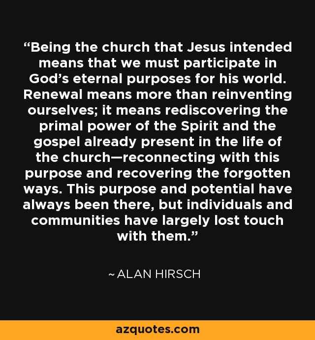 Being the church that Jesus intended means that we must participate in God’s eternal purposes for his world. Renewal means more than reinventing ourselves; it means rediscovering the primal power of the Spirit and the gospel already present in the life of the church—reconnecting with this purpose and recovering the forgotten ways. This purpose and potential have always been there, but individuals and communities have largely lost touch with them. - Alan Hirsch