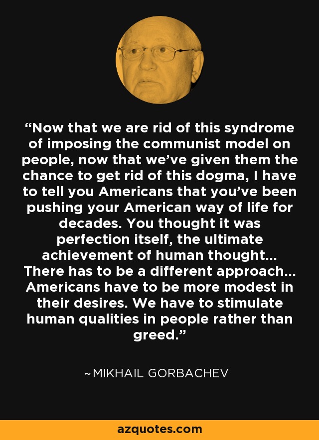Now that we are rid of this syndrome of imposing the communist model on people, now that we've given them the chance to get rid of this dogma, I have to tell you Americans that you've been pushing your American way of life for decades. You thought it was perfection itself, the ultimate achievement of human thought... There has to be a different approach... Americans have to be more modest in their desires. We have to stimulate human qualities in people rather than greed. - Mikhail Gorbachev
