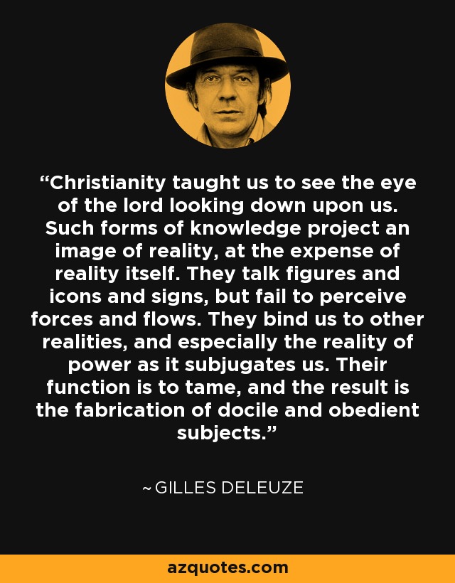 Christianity taught us to see the eye of the lord looking down upon us. Such forms of knowledge project an image of reality, at the expense of reality itself. They talk figures and icons and signs, but fail to perceive forces and flows. They bind us to other realities, and especially the reality of power as it subjugates us. Their function is to tame, and the result is the fabrication of docile and obedient subjects. - Gilles Deleuze