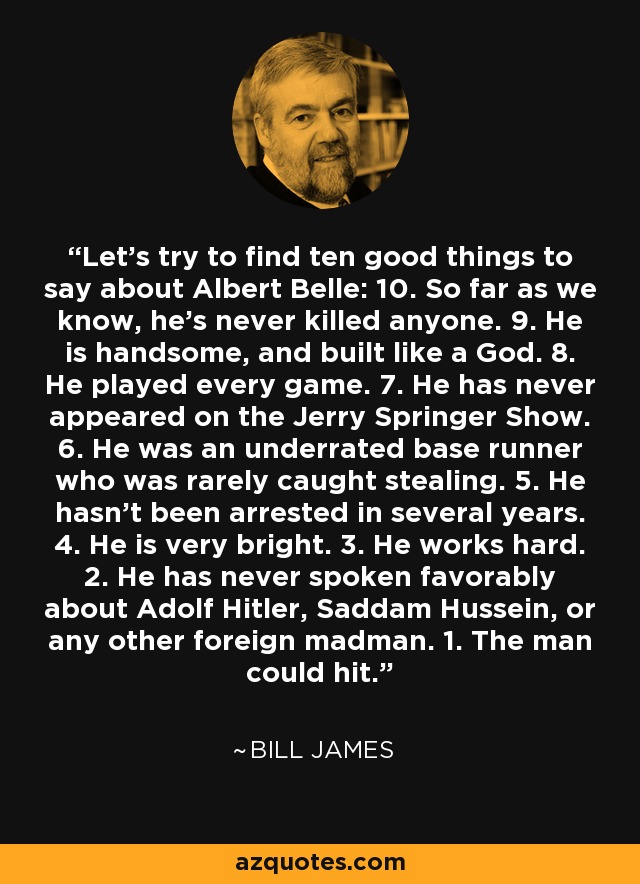 Let's try to find ten good things to say about Albert Belle: 10. So far as we know, he's never killed anyone. 9. He is handsome, and built like a God. 8. He played every game. 7. He has never appeared on the Jerry Springer Show. 6. He was an underrated base runner who was rarely caught stealing. 5. He hasn't been arrested in several years. 4. He is very bright. 3. He works hard. 2. He has never spoken favorably about Adolf Hitler, Saddam Hussein, or any other foreign madman. 1. The man could hit. - Bill James