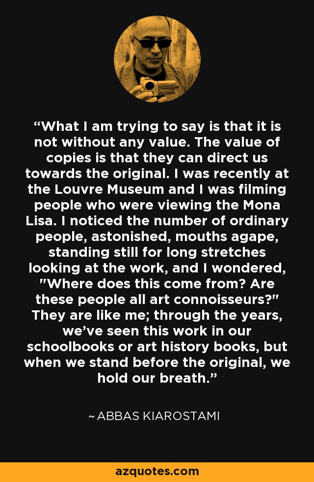 What I am trying to say is that it is not without any value. The value of copies is that they can direct us towards the original. I was recently at the Louvre Museum and I was filming people who were viewing the Mona Lisa. I noticed the number of ordinary people, astonished, mouths agape, standing still for long stretches looking at the work, and I wondered, 