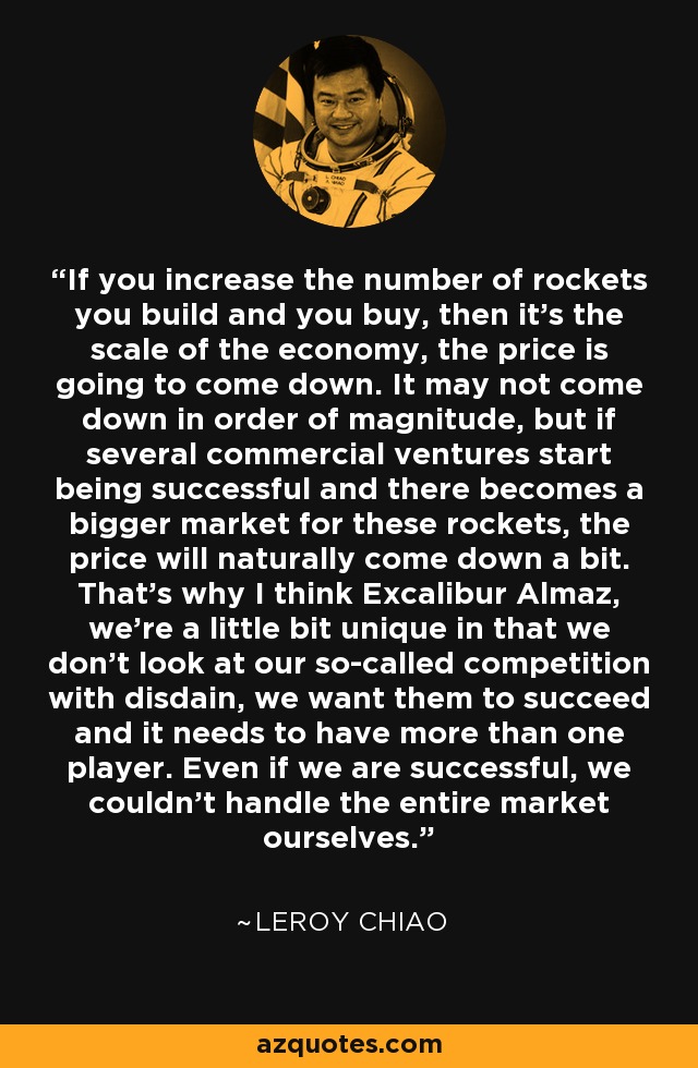 If you increase the number of rockets you build and you buy, then it's the scale of the economy, the price is going to come down. It may not come down in order of magnitude, but if several commercial ventures start being successful and there becomes a bigger market for these rockets, the price will naturally come down a bit. That's why I think Excalibur Almaz, we're a little bit unique in that we don't look at our so-called competition with disdain, we want them to succeed and it needs to have more than one player. Even if we are successful, we couldn't handle the entire market ourselves. - Leroy Chiao
