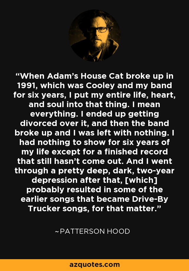 When Adam's House Cat broke up in 1991, which was Cooley and my band for six years, I put my entire life, heart, and soul into that thing. I mean everything. I ended up getting divorced over it, and then the band broke up and I was left with nothing. I had nothing to show for six years of my life except for a finished record that still hasn't come out. And I went through a pretty deep, dark, two-year depression after that, [which] probably resulted in some of the earlier songs that became Drive-By Trucker songs, for that matter. - Patterson Hood
