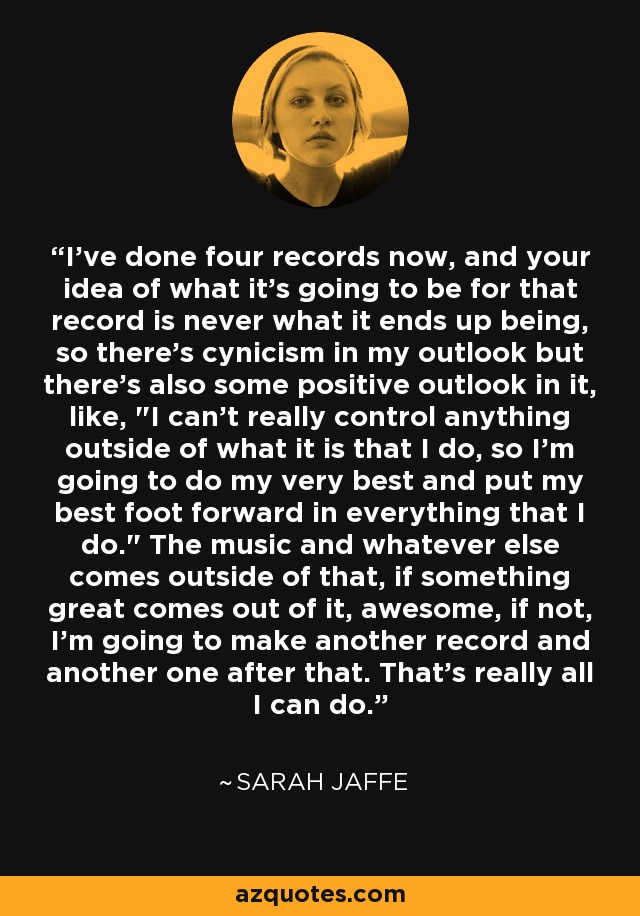 I've done four records now, and your idea of what it's going to be for that record is never what it ends up being, so there's cynicism in my outlook but there's also some positive outlook in it, like, 